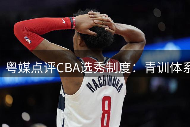 粤媒点评CBA选秀制度：青训体系完备无需照搬NBA模式